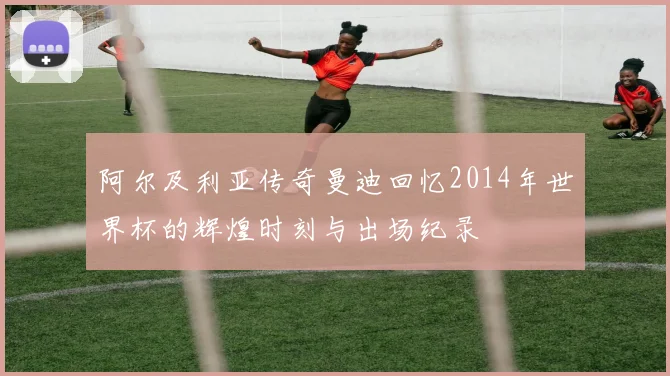 阿尔及利亚传奇曼迪回忆2014年世界杯的辉煌时刻与出场纪录