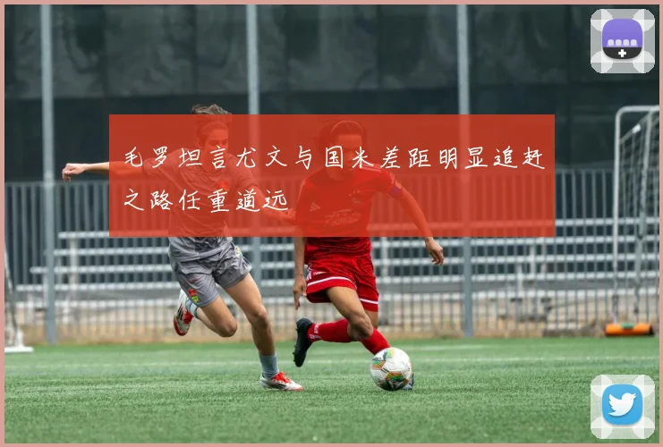 毛罗坦言尤文与国米差距明显追赶之路任重道远