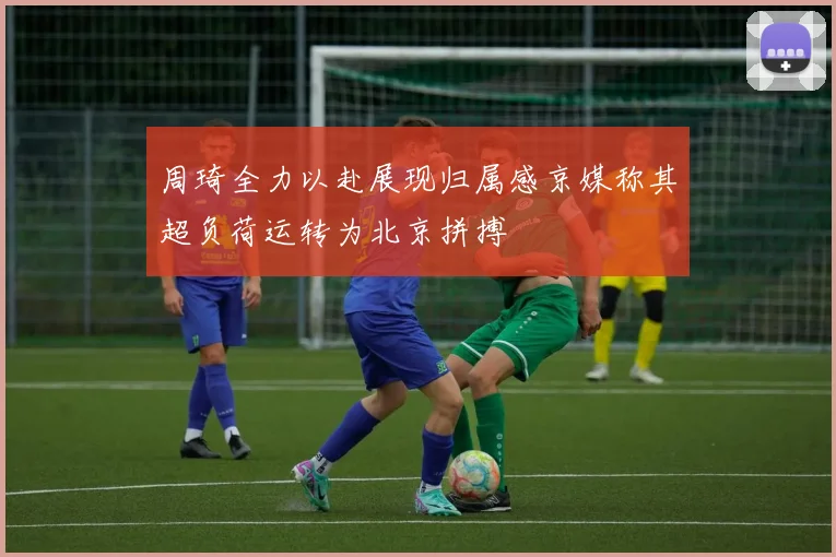 周琦全力以赴展现归属感京媒称其超负荷运转为北京拼搏