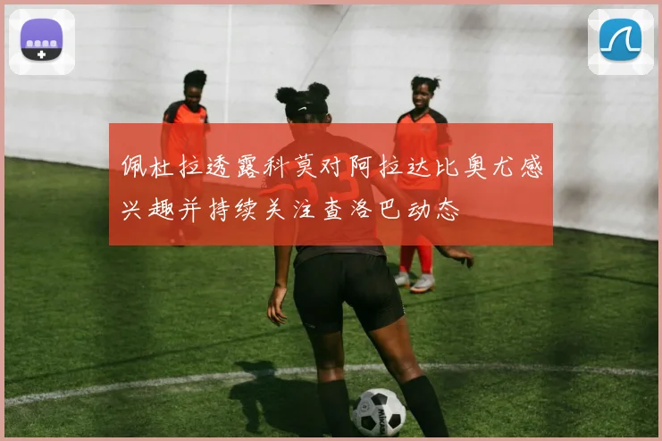 佩杜拉透露科莫对阿拉达比奥尤感兴趣并持续关注查洛巴动态