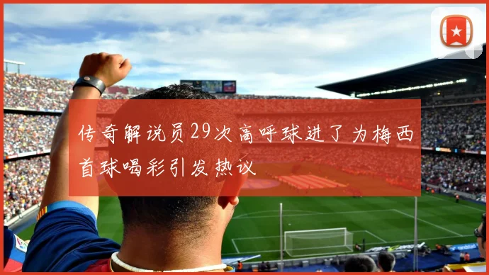 传奇解说员29次高呼球进了为梅西首球喝彩引发热议