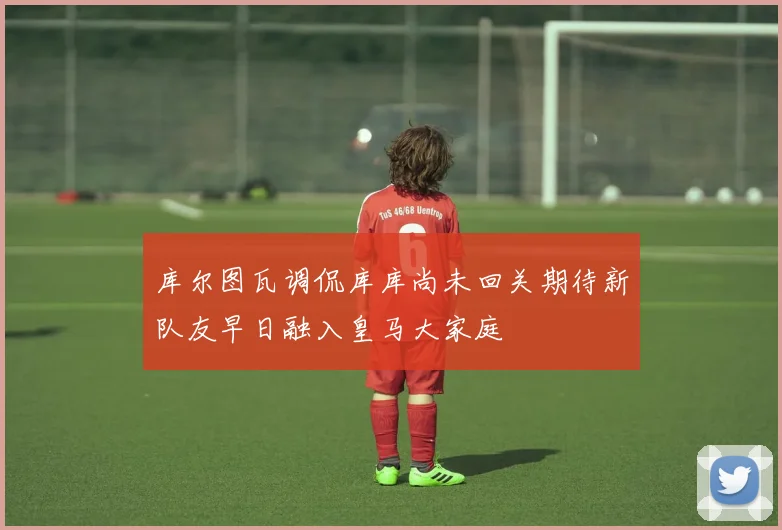 库尔图瓦调侃库库尚未回关期待新队友早日融入皇马大家庭