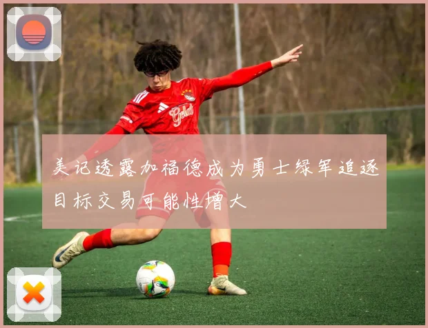 美记透露加福德成为勇士绿军追逐目标交易可能性增大