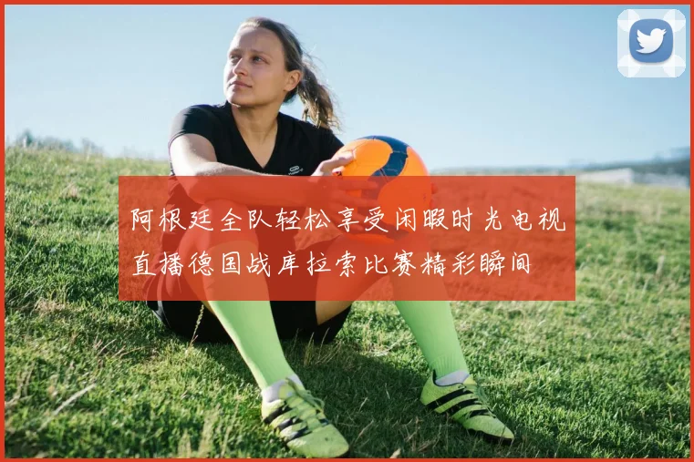 阿根廷全队轻松享受闲暇时光电视直播德国战库拉索比赛精彩瞬间