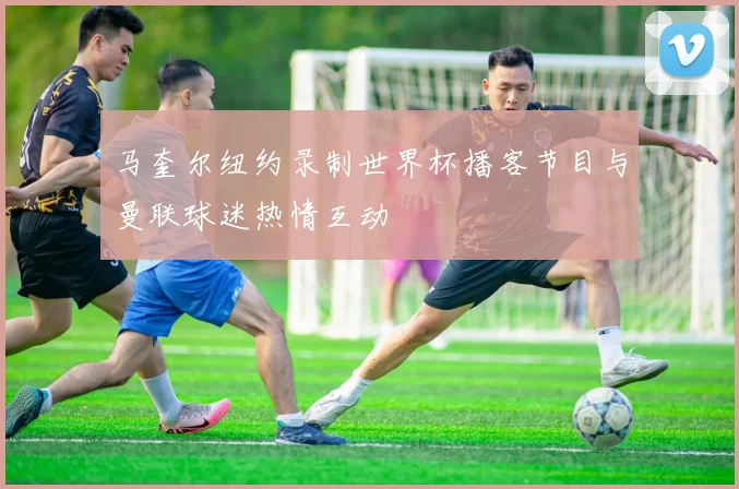 马奎尔纽约录制世界杯播客节目与曼联球迷热情互动