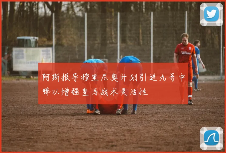 阿斯报导穆里尼奥计划引进九号中锋以增强皇马战术灵活性