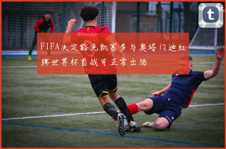 FIFA决定豁免凯塞多与奥塔门迪红牌世界杯首战可正常出场