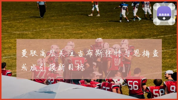 曼联高层关注吉布斯怀特与恩梅查或成引援新目标