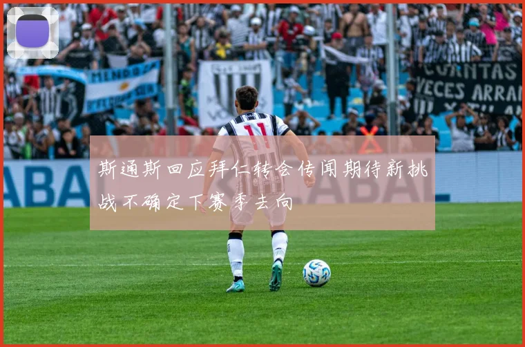 斯通斯回应拜仁转会传闻期待新挑战不确定下赛季去向