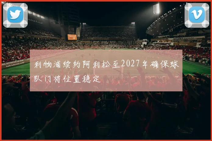 利物浦续约阿利松至2027年确保球队门将位置稳定