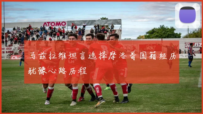 马兹拉维坦言选择摩洛哥国籍经历犹豫心路历程