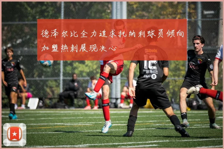 德泽尔比全力追求托纳利球员倾向加盟热刺展现决心