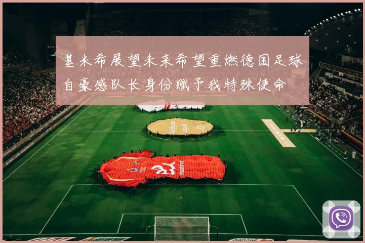 基米希展望未来希望重燃德国足球自豪感队长身份赋予我特殊使命